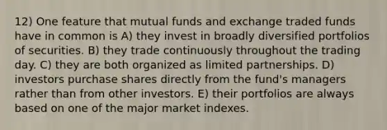 12) One feature that mutual funds and exchange traded funds have in common is A) they invest in broadly diversified portfolios of securities. B) they trade continuously throughout the trading day. C) they are both organized as limited partnerships. D) investors purchase shares directly from the fund's managers rather than from other investors. E) their portfolios are always based on one of the major market indexes.