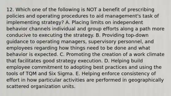 12. Which one of the following is NOT a benefit of prescribing policies and operating procedures to aid management's task of implementing strategy? A. Placing limits on independent behavior channels individual and group efforts along a path more conducive to executing the strategy. B. Providing top-down guidance to operating managers, supervisory personnel, and employees regarding how things need to be done and what behavior is expected. C. Promoting the creation of a work climate that facilitates good strategy execution. D. Helping build employee commitment to adopting best practices and using the tools of TQM and Six Sigma. E. Helping enforce consistency of effort in how particular activities are performed in geographically scattered organization units.