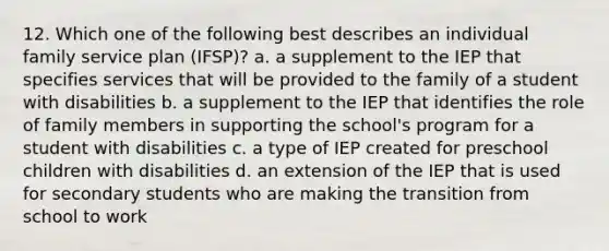 12. Which one of the following best describes an individual family service plan (IFSP)? a. a supplement to the IEP that specifies services that will be provided to the family of a student with disabilities b. a supplement to the IEP that identifies the role of family members in supporting the school's program for a student with disabilities c. a type of IEP created for preschool children with disabilities d. an extension of the IEP that is used for secondary students who are making the transition from school to work