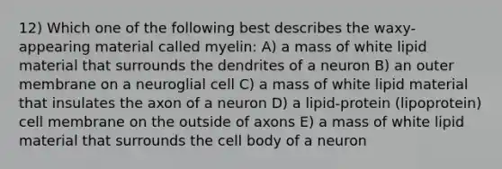 12) Which one of the following best describes the waxy-appearing material called myelin: A) a mass of white lipid material that surrounds the dendrites of a neuron B) an outer membrane on a neuroglial cell C) a mass of white lipid material that insulates the axon of a neuron D) a lipid-protein (lipoprotein) cell membrane on the outside of axons E) a mass of white lipid material that surrounds the cell body of a neuron