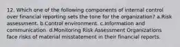 12. Which one of the following components of internal control over financial reporting sets the tone for the organization? a.Risk assessment. b.Control environment. c.Information and communication. d.Monitoring Risk Assessment Organizations face risks of material misstatement in their financial reports.