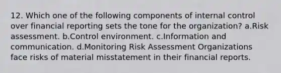 12. Which one of the following components of internal control over financial reporting sets the tone for the organization? a.Risk assessment. b.Control environment. c.Information and communication. d.Monitoring Risk Assessment Organizations face risks of material misstatement in their financial reports.