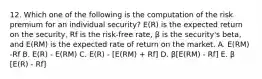 12. Which one of the following is the computation of the risk premium for an individual security? E(R) is the expected return on the security, Rf is the risk-free rate, β is the security's beta, and E(RM) is the expected rate of return on the market. A. E(RM) -Rf B. E(R) - E(RM) C. E(R) - [E(RM) + Rf] D. β[E(RM) - Rf] E. β [E(R) - Rf]