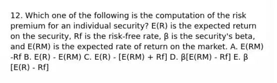 12. Which one of the following is the computation of the risk premium for an individual security? E(R) is the expected return on the security, Rf is the risk-free rate, β is the security's beta, and E(RM) is the expected rate of return on the market. A. E(RM) -Rf B. E(R) - E(RM) C. E(R) - [E(RM) + Rf] D. β[E(RM) - Rf] E. β [E(R) - Rf]