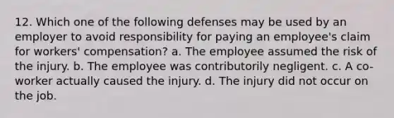 12. Which one of the following defenses may be used by an employer to avoid responsibility for paying an employee's claim for workers' compensation? a. The employee assumed the risk of the injury. b. The employee was contributorily negligent. c. A co-worker actually caused the injury. d. The injury did not occur on the job.