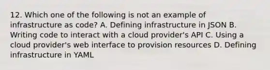 12. Which one of the following is not an example of infrastructure as code? A. Defining infrastructure in JSON B. Writing code to interact with a cloud provider's API C. Using a cloud provider's web interface to provision resources D. Defining infrastructure in YAML