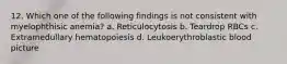 12. Which one of the following findings is not consistent with myelophthisic anemia? a. Reticulocytosis b. Teardrop RBCs c. Extramedullary hematopoiesis d. Leukoerythroblastic blood picture