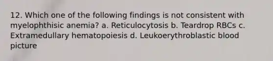 12. Which one of the following findings is not consistent with myelophthisic anemia? a. Reticulocytosis b. Teardrop RBCs c. Extramedullary hematopoiesis d. Leukoerythroblastic blood picture