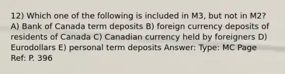 12) Which one of the following is included in M3, but not in M2? A) Bank of Canada term deposits B) foreign currency deposits of residents of Canada C) Canadian currency held by foreigners D) Eurodollars E) personal term deposits Answer: Type: MC Page Ref: P. 396