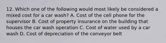 12. Which one of the following would most likely be considered a mixed cost for a car wash? A. Cost of the cell phone for the supervisor B. Cost of property insurance on the building that houses the car wash operation C. Cost of water used by a car wash D. Cost of depreciation of the conveyor belt