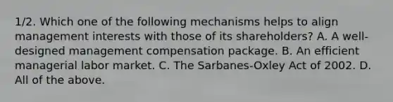 1/2. Which one of the following mechanisms helps to align management interests with those of its shareholders? A. A well-designed management compensation package. B. An efficient managerial labor market. C. The Sarbanes-Oxley Act of 2002. D. All of the above.