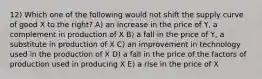 12) Which one of the following would not shift the supply curve of good X to the right? A) an increase in the price of Y, a complement in production of X B) a fall in the price of Y, a substitute in production of X C) an improvement in technology used in the production of X D) a fall in the price of the factors of production used in producing X E) a rise in the price of X