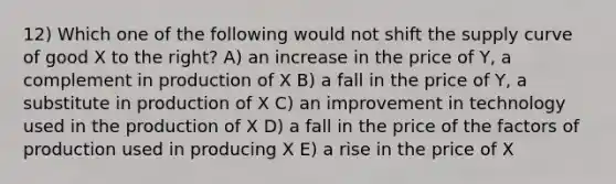 12) Which one of the following would not shift the supply curve of good X to the right? A) an increase in the price of Y, a complement in production of X B) a fall in the price of Y, a substitute in production of X C) an improvement in technology used in the production of X D) a fall in the price of the factors of production used in producing X E) a rise in the price of X