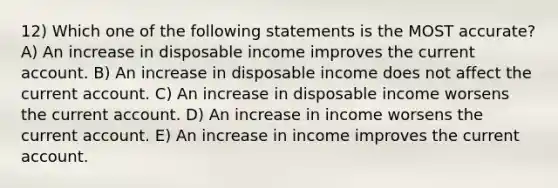 12) Which one of the following statements is the MOST accurate? A) An increase in disposable income improves the current account. B) An increase in disposable income does not affect the current account. C) An increase in disposable income worsens the current account. D) An increase in income worsens the current account. E) An increase in income improves the current account.