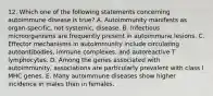 12. Which one of the following statements concerning autoimmune disease is true? A. Autoimmunity manifests as organ-specific, not systemic, disease. B. Infectious microorganisms are frequently present in autoimmune lesions. C. Effector mechanisms in autoimmunity include circulating autoantibodies, immune complexes, and autoreactive T lymphocytes. D. Among the genes associated with autoimmunity, associations are particularly prevalent with class I MHC genes. E. Many autoimmune diseases show higher incidence in males than in females.