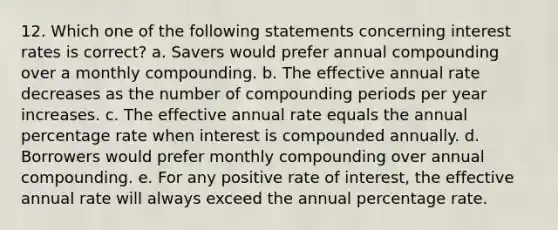 12. Which one of the following statements concerning interest rates is correct? a. Savers would prefer annual compounding over a monthly compounding. b. The effective annual rate decreases as the number of compounding periods per year increases. c. The effective annual rate equals the annual percentage rate when interest is compounded annually. d. Borrowers would prefer monthly compounding over annual compounding. e. For any positive rate of interest, the effective annual rate will always exceed the annual percentage rate.