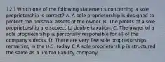 12.) Which one of the following statements concerning a sole proprietorship is correct? A. A sole proprietorship is designed to protect the personal assets of the owner. B. The profits of a sole proprietorship are subject to double taxation. C. The owner of a sole proprietorship is personally responsible for all of the company's debts. D. There are very few sole proprietorships remaining in the U.S. today. E.A sole proprietorship is structured the same as a limited liability company.