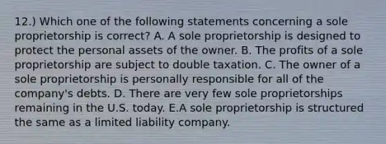 12.) Which one of the following statements concerning a sole proprietorship is correct? A. A sole proprietorship is designed to protect the personal assets of the owner. B. The profits of a sole proprietorship are subject to double taxation. C. The owner of a sole proprietorship is personally responsible for all of the company's debts. D. There are very few sole proprietorships remaining in the U.S. today. E.A sole proprietorship is structured the same as a limited liability company.