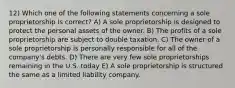 12) Which one of the following statements concerning a sole proprietorship is correct? A) A sole proprietorship is designed to protect the personal assets of the owner. B) The profits of a sole proprietorship are subject to double taxation. C) The owner of a sole proprietorship is personally responsible for all of the company's debts. D) There are very few sole proprietorships remaining in the U.S. today E) A sole proprietorship is structured the same as a limited liability company.