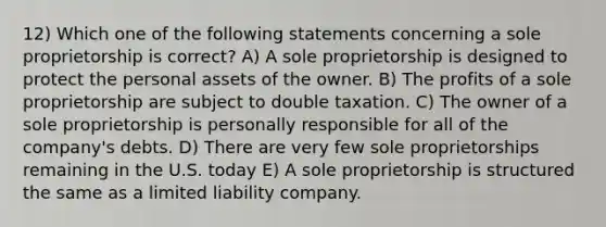 12) Which one of the following statements concerning a sole proprietorship is correct? A) A sole proprietorship is designed to protect the personal assets of the owner. B) The profits of a sole proprietorship are subject to double taxation. C) The owner of a sole proprietorship is personally responsible for all of the company's debts. D) There are very few sole proprietorships remaining in the U.S. today E) A sole proprietorship is structured the same as a limited liability company.