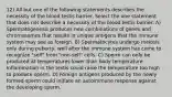 12) All but one of the following statements describes the necessity of the blood testis barrier. Select the one statement that does not describe a necessity of the blood testis barrier. A) Spermatogenesis produces new combinations of genes and chromosomes that results in unique antigens that the immune system may see as foreign. B) Spermatocytes undergo meiosis only during puberty, well after the immune system has come to recognize "self" from "non-self" cells. C) Sperm can only be produced at temperatures lower than body temperature. Inflammation in the testis could raise the temperature too high to produce sperm. D) Foreign antigens produced by the newly formed sperm could initiate an autoimmune response against the developing sperm.