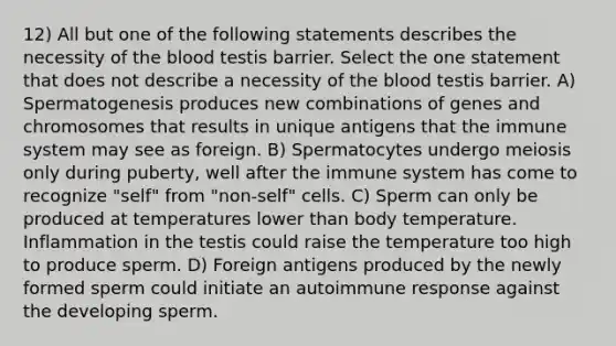 12) All but one of the following statements describes the necessity of the blood testis barrier. Select the one statement that does not describe a necessity of the blood testis barrier. A) Spermatogenesis produces new combinations of genes and chromosomes that results in unique antigens that the immune system may see as foreign. B) Spermatocytes undergo meiosis only during puberty, well after the immune system has come to recognize "self" from "non-self" cells. C) Sperm can only be produced at temperatures lower than body temperature. Inflammation in the testis could raise the temperature too high to produce sperm. D) Foreign antigens produced by the newly formed sperm could initiate an autoimmune response against the developing sperm.