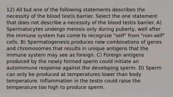 12) All but one of the following statements describes the necessity of the blood testis barrier. Select the one statement that does not describe a necessity of the blood testis barrier. A) Spermatocytes undergo meiosis only during puberty, well after the immune system has come to recognize "self" from "non-self" cells. B) Spermatogenesis produces new combinations of genes and chromosomes that results in unique antigens that the immune system may see as foreign. C) Foreign antigens produced by the newly formed sperm could initiate an autoimmune response against the developing sperm. D) Sperm can only be produced at temperatures lower than body temperature. Inflammation in the testis could raise the temperature too high to produce sperm.