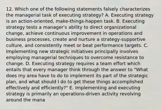 12. Which one of the following statements falsely characterizes the managerial task of executing strategy? A. Executing strategy is an action-oriented, make-things-happen task. B. Executing strategy tests a manager's ability to direct organizational change, achieve continuous improvement in operations and business processes, create and nurture a strategy-supportive culture, and consistently meet or beat performance targets. C. Implementing new strategic initiatives principally involves employing managerial techniques to overcome resistance to change. D. Executing strategy requires a team effort which entails that every manager think through the answer to "What does my area have to do to implement its part of the strategic plan, and what should I do to get these things accomplished effectively and efficiently?" E. Implementing and executing strategy is primarily an operations-driven activity revolving around the mana