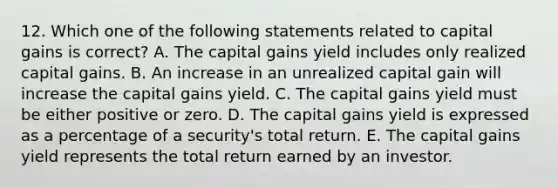 12. Which one of the following statements related to capital gains is correct? A. The capital gains yield includes only realized capital gains. B. An increase in an unrealized capital gain will increase the capital gains yield. C. The capital gains yield must be either positive or zero. D. The capital gains yield is expressed as a percentage of a security's total return. E. The capital gains yield represents the total return earned by an investor.