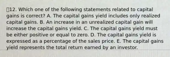 12. Which one of the following statements related to capital gains is correct? A. The capital gains yield includes only realized capital gains. B. An increase in an unrealized capital gain will increase the capital gains yield. C. The capital gains yield must be either positive or equal to zero. D. The capital gains yield is expressed as a percentage of the sales price. E. The capital gains yield represents the total return earned by an investor.