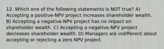 12. Which one of the following statements is NOT true? A) Accepting a positive-NPV project increases shareholder wealth. B) Accepting a negative-NPV project has no impact on shareholder wealth. C) Accepting a negative-NPV project decreases shareholder wealth. D) Managers are indifferent about accepting or rejecting a zero NPV project.