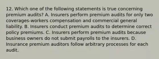 12. Which one of the following statements is true concerning premium audits? A. Insurers perform premium audits for only two coverages-workers compensation and commercial general liability. B. Insurers conduct premium audits to determine correct policy premiums. C. Insurers perform premium audits because business owners do not submit payrolls to the insurers. D. Insurance premium auditors follow arbitrary processes for each audit.