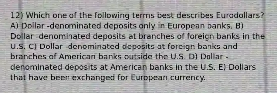 12) Which one of the following terms best describes Eurodollars? A) Dollar -denominated deposits only in European banks. B) Dollar -denominated deposits at branches of foreign banks in the U.S. C) Dollar -denominated deposits at foreign banks and branches of American banks outside the U.S. D) Dollar -denominated deposits at American banks in the U.S. E) Dollars that have been exchanged for European currency.