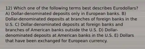 12) Which one of the following terms best describes Eurodollars? A) Dollar-denominated deposits only in European banks. B) Dollar-denominated deposits at branches of foreign banks in the U.S. C) Dollar-denominated deposits at foreign banks and branches of American banks outside the U.S. D) Dollar-denominated deposits at American banks in the U.S. E) Dollars that have been exchanged for European currency.