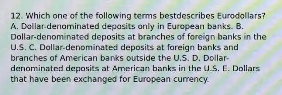 12. Which one of the following terms bestdescribes Eurodollars? A. Dollar-denominated deposits only in European banks. B. Dollar-denominated deposits at branches of foreign banks in the U.S. C. Dollar-denominated deposits at foreign banks and branches of American banks outside the U.S. D. Dollar-denominated deposits at American banks in the U.S. E. Dollars that have been exchanged for European currency.