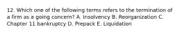 12. Which one of the following terms refers to the termination of a firm as a going concern? A. Insolvency B. Reorganization C. Chapter 11 bankruptcy D. Prepack E. Liquidation