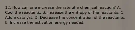 12. How can one increase the rate of a chemical reaction? A. Cool the reactants. B. Increase the entropy of the reactants. C. Add a catalyst. D. Decrease the concentration of the reactants. E. Increase the activation energy needed.