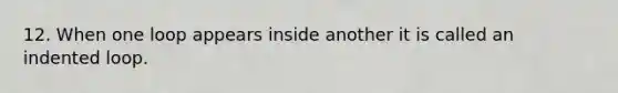 12. When one loop appears inside another it is called an indented loop.