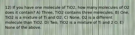 12) If you have one molecule of TiO2, how many molecules of O2 does it contain? A) Three, TiO2 contains three molecules. B) One, TiO2 is a mixture of Ti and O2. C) None, O2 is a different molecule than TiO2. D) Two, TiO2 is a mixture of Ti and 2 O. E) None of the above.