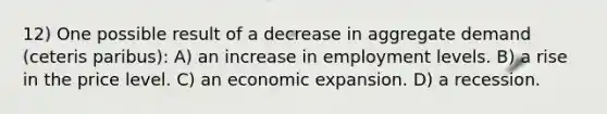 12) One possible result of a decrease in aggregate demand (ceteris paribus): A) an increase in employment levels. B) a rise in the price level. C) an economic expansion. D) a recession.