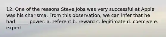 12. One of the reasons Steve Jobs was very successful at Apple was his charisma. From this observation, we can infer that he had _____ power. a. referent b. reward c. legitimate d. coercive e. expert