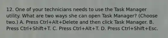 12. One of your technicians needs to use the Task Manager utility. What are two ways she can open Task Manager? (Choose two.) A. Press Ctrl+Alt+Delete and then click Task Manager. B. Press Ctrl+Shift+T. C. Press Ctrl+Alt+T. D. Press Ctrl+Shift+Esc.