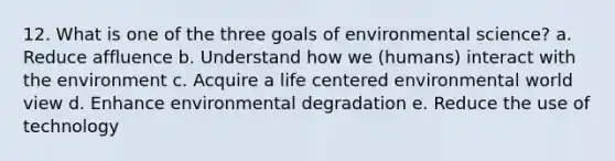 12. What is one of the three goals of environmental science? a. Reduce affluence b. Understand how we (humans) interact with the environment c. Acquire a life centered environmental world view d. Enhance environmental degradation e. Reduce the use of technology