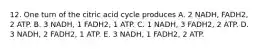 12. One turn of the citric acid cycle produces A. 2 NADH, FADH2, 2 ATP. B. 3 NADH, 1 FADH2, 1 ATP. C. 1 NADH, 3 FADH2, 2 ATP. D. 3 NADH, 2 FADH2, 1 ATP. E. 3 NADH, 1 FADH2, 2 ATP.