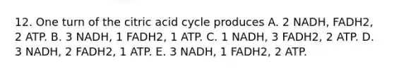 12. One turn of the citric acid cycle produces A. 2 NADH, FADH2, 2 ATP. B. 3 NADH, 1 FADH2, 1 ATP. C. 1 NADH, 3 FADH2, 2 ATP. D. 3 NADH, 2 FADH2, 1 ATP. E. 3 NADH, 1 FADH2, 2 ATP.