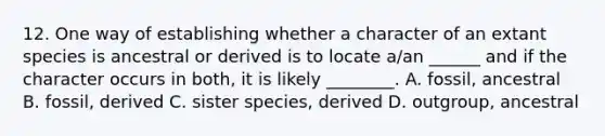 12. One way of establishing whether a character of an extant species is ancestral or derived is to locate a/an ______ and if the character occurs in both, it is likely ________. A. fossil, ancestral B. fossil, derived C. sister species, derived D. outgroup, ancestral