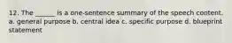 12. The ______ is a one-sentence summary of the speech content. a. general purpose b. central idea c. specific purpose d. blueprint statement