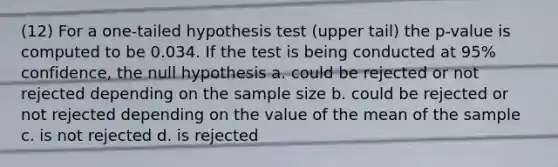 (12) For a one-tailed hypothesis test (upper tail) the p-value is computed to be 0.034. If the test is being conducted at 95% confidence, the null hypothesis a. could be rejected or not rejected depending on the sample size b. could be rejected or not rejected depending on the value of the mean of the sample c. is not rejected d. is rejected