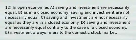 12) In open economies A) saving and investment are necessarily equal. B) as in a closed economy, saving and investment are not necessarily equal. C) saving and investment are not necessarily equal as they are in a closed economy. D) saving and investment are necessarily equal contrary to the case of a closed economy. E) investment always refers to the domestic stock market.