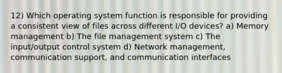 12) Which operating system function is responsible for providing a consistent view of files across different I/O devices? a) Memory management b) The file management system c) The input/output control system d) Network management, communication support, and communication interfaces